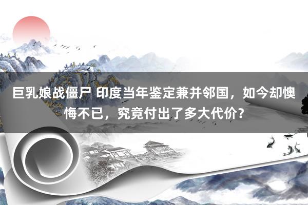 巨乳娘战僵尸 印度当年鉴定兼并邻国，如今却懊悔不已，究竟付出了多大代价？