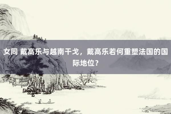女同 戴高乐与越南干戈，戴高乐若何重塑法国的国际地位？