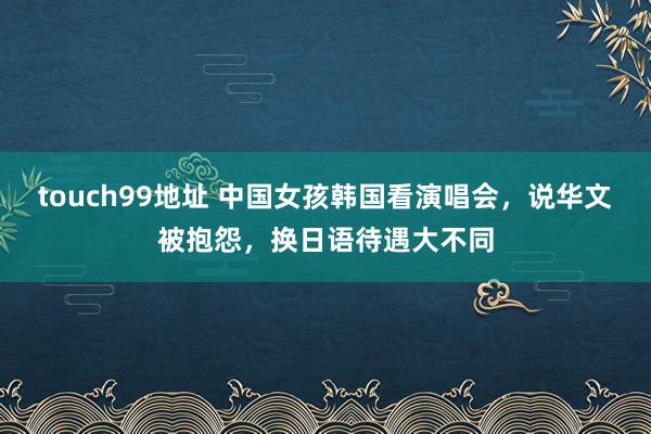 touch99地址 中国女孩韩国看演唱会，说华文被抱怨，换日语待遇大不同