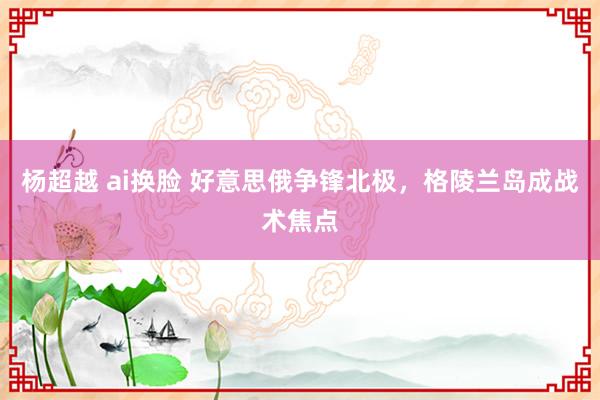 杨超越 ai换脸 好意思俄争锋北极，格陵兰岛成战术焦点