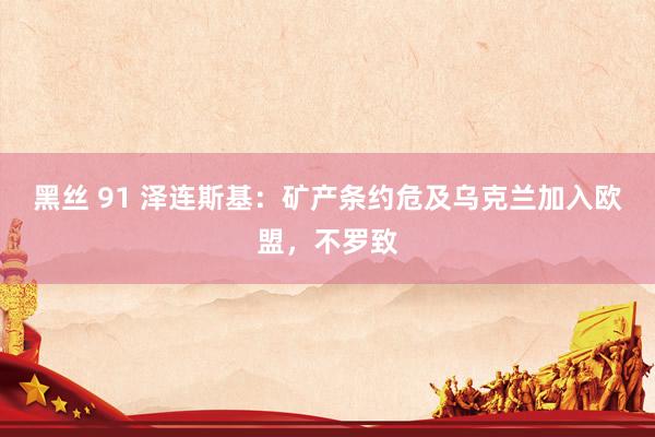 黑丝 91 泽连斯基：矿产条约危及乌克兰加入欧盟，不罗致