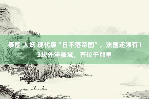 泰國 人妖 现代版“日不落帝国”，法国还领有13块外洋疆域，齐位于那里