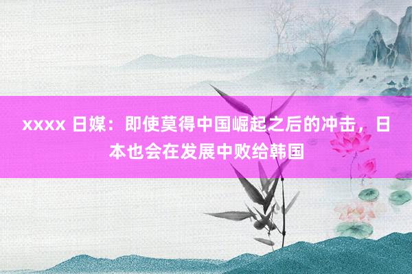xxxx 日媒：即使莫得中国崛起之后的冲击，日本也会在发展中败给韩国