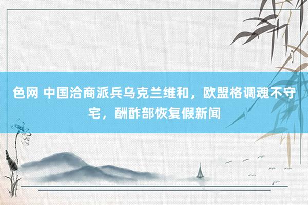 色网 中国洽商派兵乌克兰维和，欧盟格调魂不守宅，酬酢部恢复假新闻