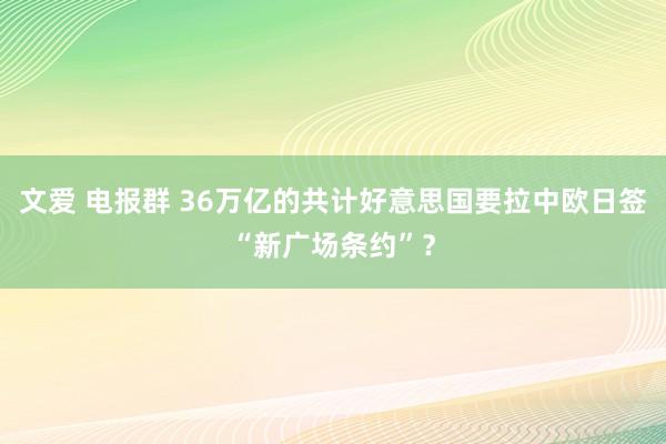文爱 电报群 36万亿的共计好意思国要拉中欧日签“新广场条约”？