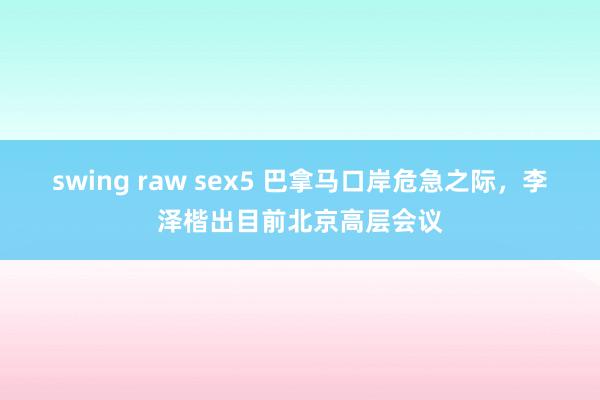 swing raw sex5 巴拿马口岸危急之际，李泽楷出目前北京高层会议