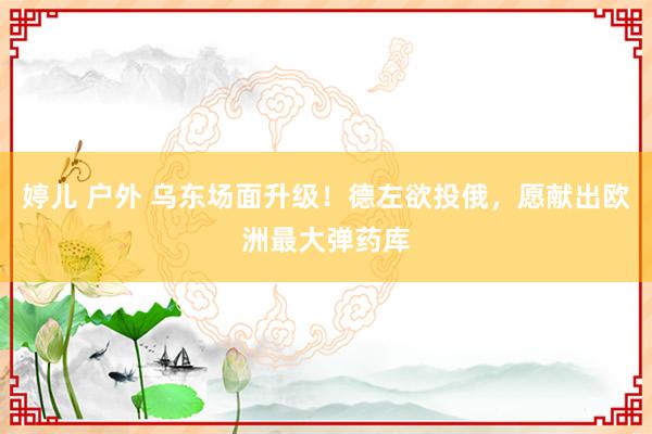 婷儿 户外 乌东场面升级！德左欲投俄，愿献出欧洲最大弹药库