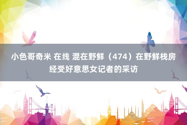 小色哥奇米 在线 混在野鲜（474）在野鲜栈房经受好意思女记者的采访
