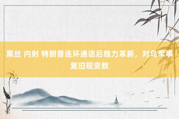 黑丝 内射 特朗普连环通话后魄力革新，对乌军事复旧现变数