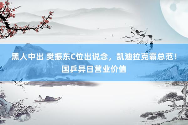 黑人中出 樊振东C位出说念，凯迪拉克霸总范！国乒异日营业价值