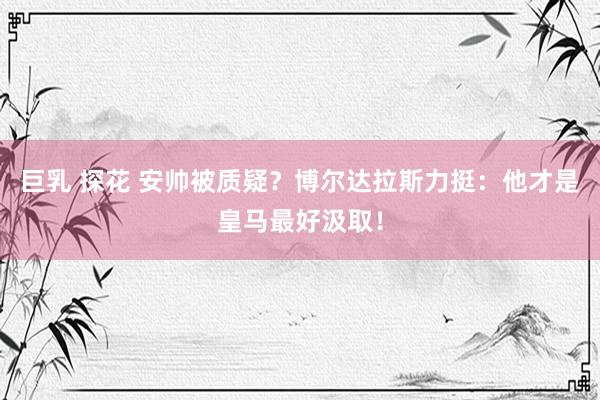 巨乳 探花 安帅被质疑？博尔达拉斯力挺：他才是皇马最好汲取！