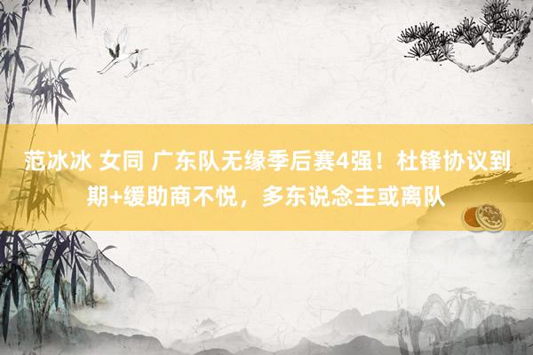 范冰冰 女同 广东队无缘季后赛4强！杜锋协议到期+缓助商不悦，多东说念主或离队