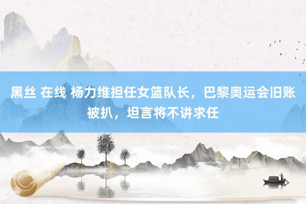 黑丝 在线 杨力维担任女篮队长，巴黎奥运会旧账被扒，坦言将不讲求任