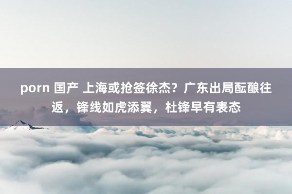 porn 国产 上海或抢签徐杰？广东出局酝酿往返，锋线如虎添翼，杜锋早有表态
