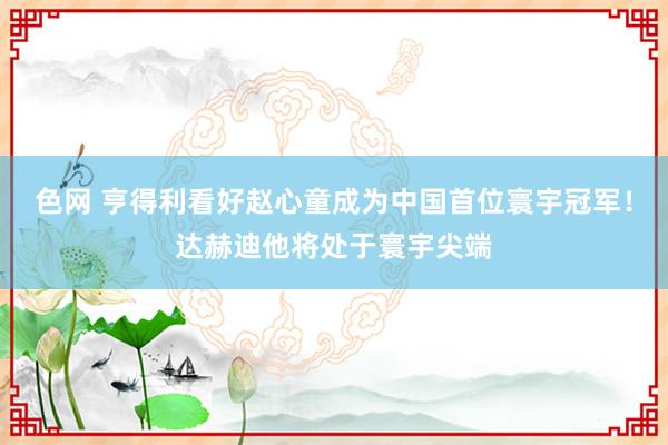 色网 亨得利看好赵心童成为中国首位寰宇冠军！达赫迪他将处于寰宇尖端