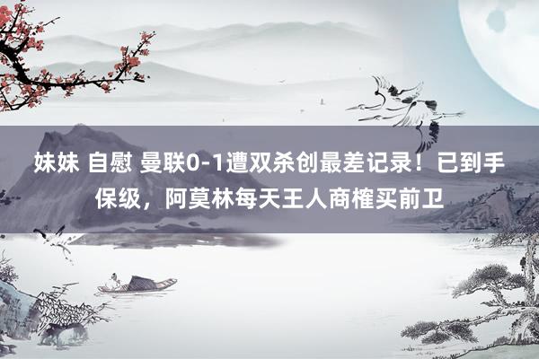 妹妹 自慰 曼联0-1遭双杀创最差记录！已到手保级，阿莫林每天王人商榷买前卫