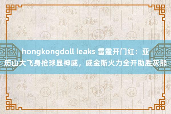 hongkongdoll leaks 雷霆开门红：亚历山大飞身抢球显神威，威金斯火力全开助胜灰熊