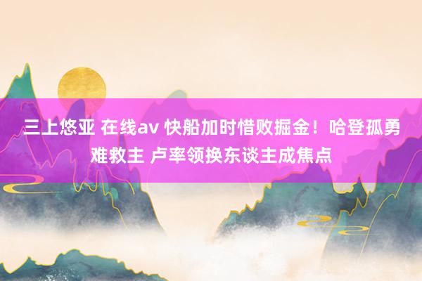 三上悠亚 在线av 快船加时惜败掘金！哈登孤勇难救主 卢率领换东谈主成焦点