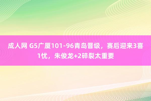成人网 G5广厦101-96青岛晋级，赛后迎来3喜1忧，朱俊龙+2碎裂太重要