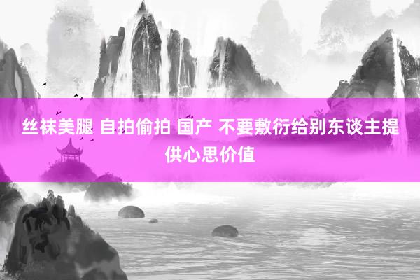 丝袜美腿 自拍偷拍 国产 不要敷衍给别东谈主提供心思价值