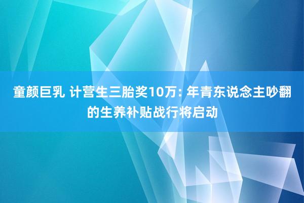 童颜巨乳 计营生三胎奖10万: 年青东说念主吵翻的生养补贴战行将启动