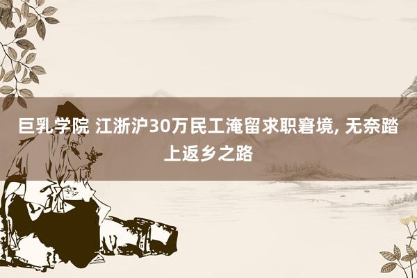 巨乳学院 江浙沪30万民工淹留求职窘境, 无奈踏上返乡之路