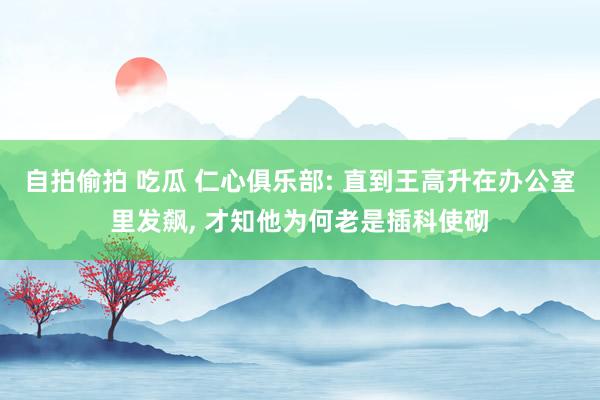 自拍偷拍 吃瓜 仁心俱乐部: 直到王高升在办公室里发飙, 才知他为何老是插科使砌