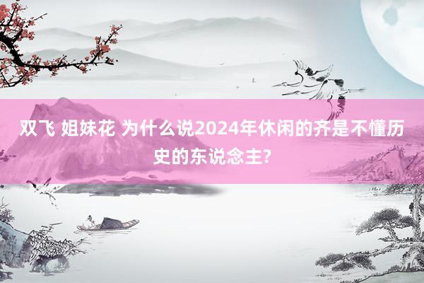 双飞 姐妹花 为什么说2024年休闲的齐是不懂历史的东说念主?