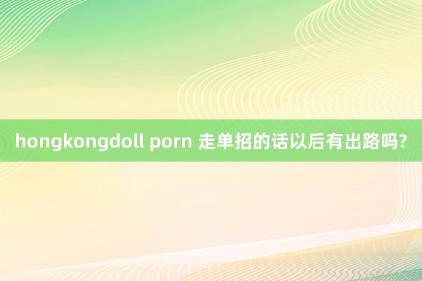 hongkongdoll porn 走单招的话以后有出路吗?