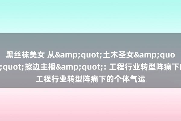 黑丝袜美女 从&quot;土木圣女&quot;到&quot;擦边主播&quot;: 工程行业转型阵痛下的个体气运