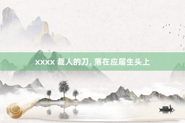 xxxx 裁人的刀, 落在应届生头上