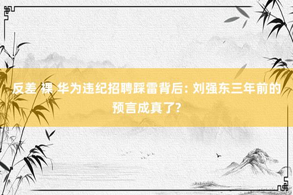 反差 裸 华为违纪招聘踩雷背后: 刘强东三年前的预言成真了?