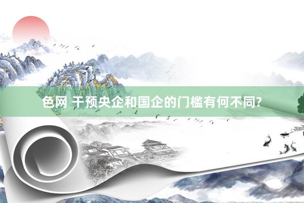 色网 干预央企和国企的门槛有何不同?