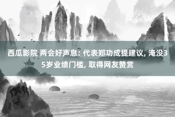 西瓜影院 两会好声息: 代表郑功成提建议, 淹没35岁业绩门槛, 取得网友赞赏