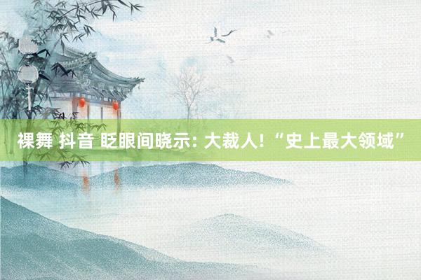 裸舞 抖音 眨眼间晓示: 大裁人! “史上最大领域”