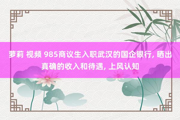 萝莉 视频 985商议生入职武汉的国企银行, 晒出真确的收入和待遇, 上风认知