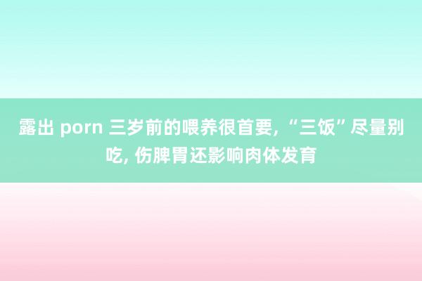 露出 porn 三岁前的喂养很首要, “三饭”尽量别吃, 伤脾胃还影响肉体发育