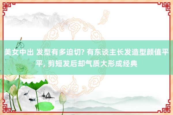 美女中出 发型有多迫切? 有东谈主长发造型颜值平平, 剪短发后却气质大形成经典