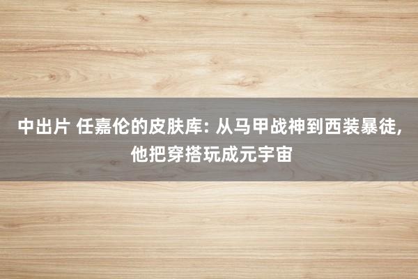 中出片 任嘉伦的皮肤库: 从马甲战神到西装暴徒, 他把穿搭玩成元宇宙