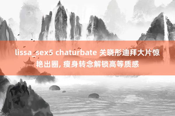 lissa_sex5 chaturbate 关晓彤迪拜大片惊艳出圈, 瘦身转念解锁高等质感