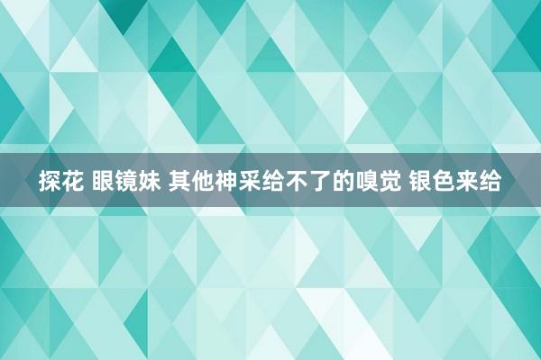 探花 眼镜妹 其他神采给不了的嗅觉 银色来给