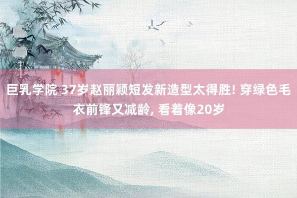 巨乳学院 37岁赵丽颖短发新造型太得胜! 穿绿色毛衣前锋又减龄, 看着像20岁