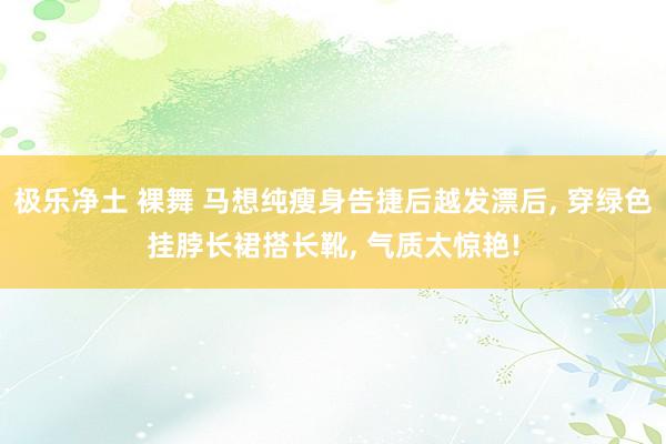 极乐净土 裸舞 马想纯瘦身告捷后越发漂后, 穿绿色挂脖长裙搭长靴, 气质太惊艳!