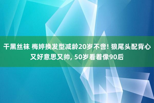 干黑丝袜 梅婷换发型减龄20岁不啻! 狼尾头配背心又好意思又帅, 50岁看着像90后