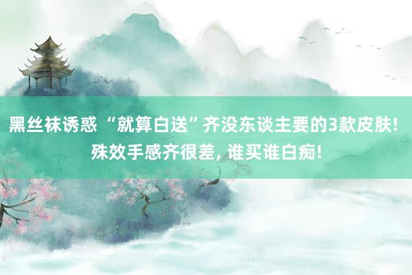 黑丝袜诱惑 “就算白送”齐没东谈主要的3款皮肤! 殊效手感齐很差, 谁买谁白痴!