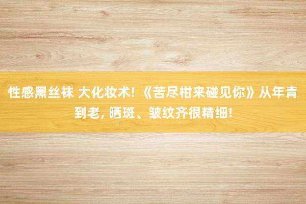 性感黑丝袜 大化妆术! 《苦尽柑来碰见你》从年青到老, 晒斑、皱纹齐很精细!