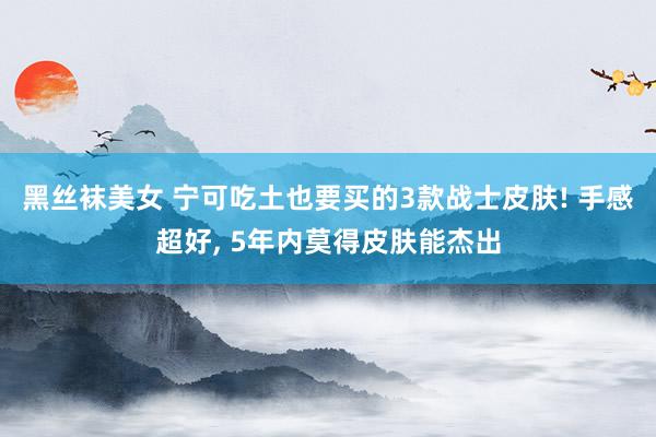 黑丝袜美女 宁可吃土也要买的3款战士皮肤! 手感超好, 5年内莫得皮肤能杰出
