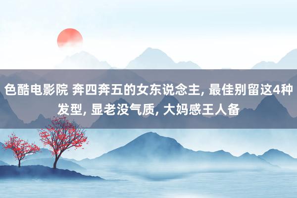 色酷电影院 奔四奔五的女东说念主, 最佳别留这4种发型, 显老没气质, 大妈感王人备