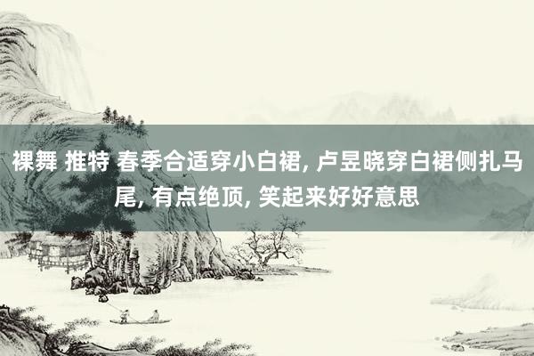 裸舞 推特 春季合适穿小白裙, 卢昱晓穿白裙侧扎马尾, 有点绝顶, 笑起来好好意思