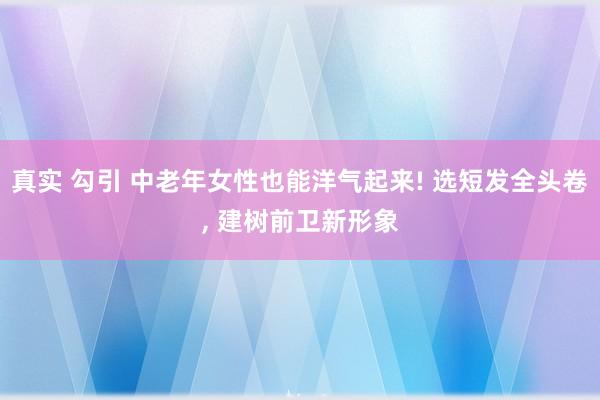 真实 勾引 中老年女性也能洋气起来! 选短发全头卷, 建树前卫新形象
